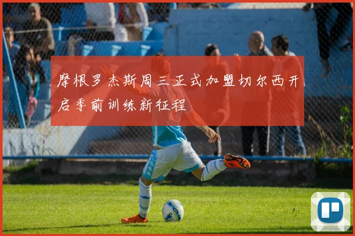 摩根罗杰斯周三正式加盟切尔西开启季前训练新征程
