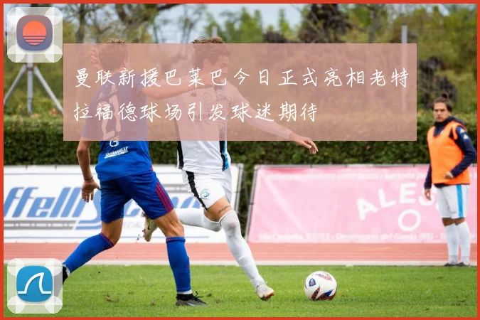 曼联新援巴莱巴今日正式亮相老特拉福德球场引发球迷期待