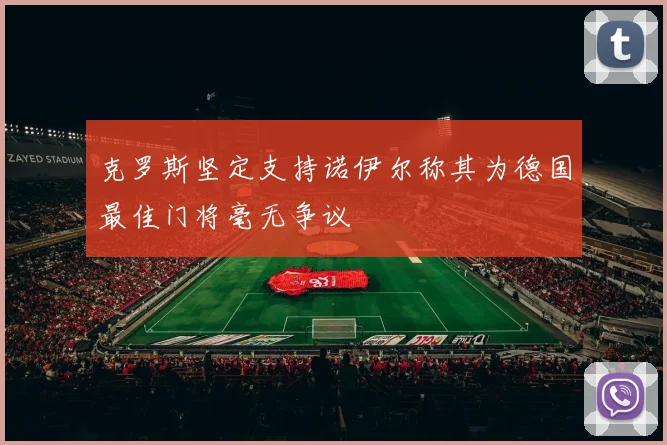 克罗斯坚定支持诺伊尔称其为德国最佳门将毫无争议