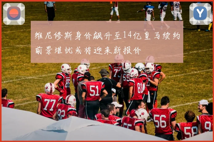 维尼修斯身价飙升至14亿皇马续约前景堪忧或将迎来新报价