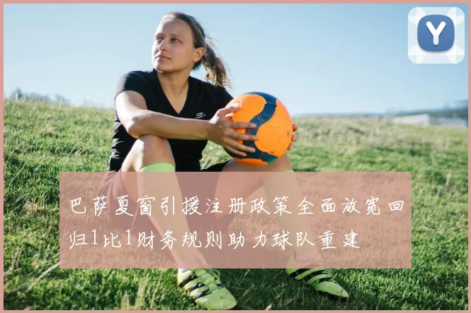 巴萨夏窗引援注册政策全面放宽回归1比1财务规则助力球队重建