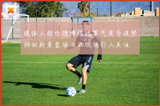 媒体人称伦德博格比赛气质与追梦相似新秀首场泪洒现场引人关注