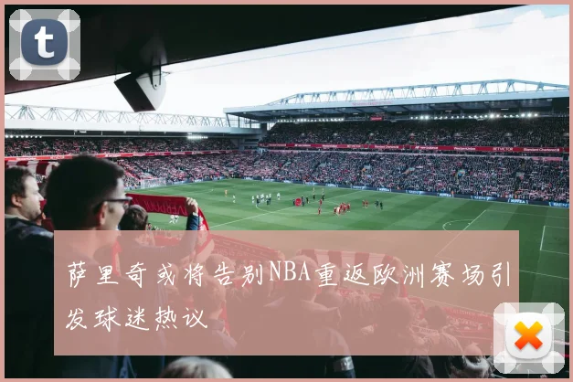 萨里奇或将告别NBA重返欧洲赛场引发球迷热议