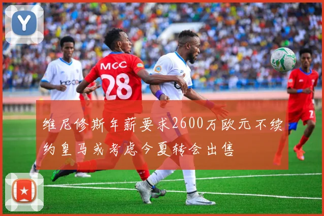 维尼修斯年薪要求2600万欧元不续约皇马或考虑今夏转会出售