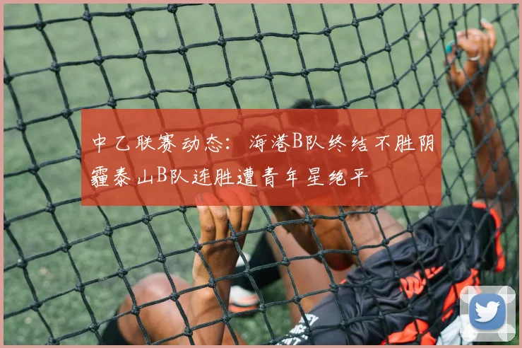 中乙联赛动态：海港B队终结不胜阴霾泰山B队连胜遭青年星绝平