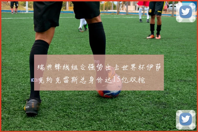 瑞典锋线组合强势出击世界杯伊萨克约克雷斯总身价达15亿双枪