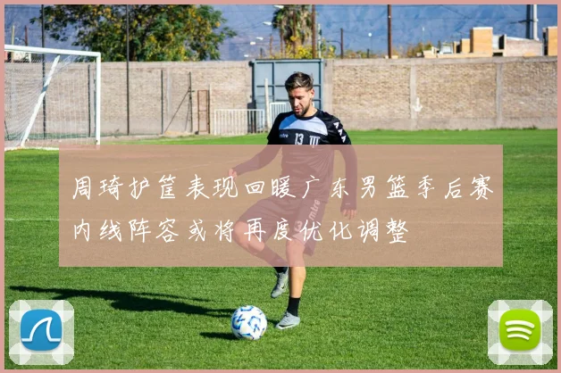 周琦护筐表现回暖广东男篮季后赛内线阵容或将再度优化调整