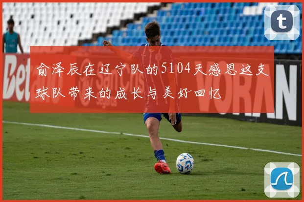 俞泽辰在辽宁队的5104天感恩这支球队带来的成长与美好回忆