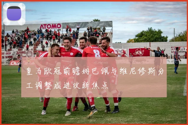 皇马欧冠前瞻姆巴佩与维尼修斯分工调整成进攻新焦点
