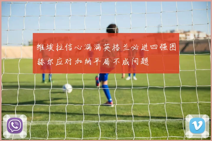 维埃拉信心满满英格兰必进四强图赫尔应对加纳平局不成问题