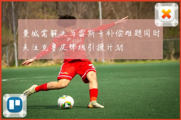 曼城需解决马雷斯卡补偿难题同时关注克鲁皮锋线引援计划