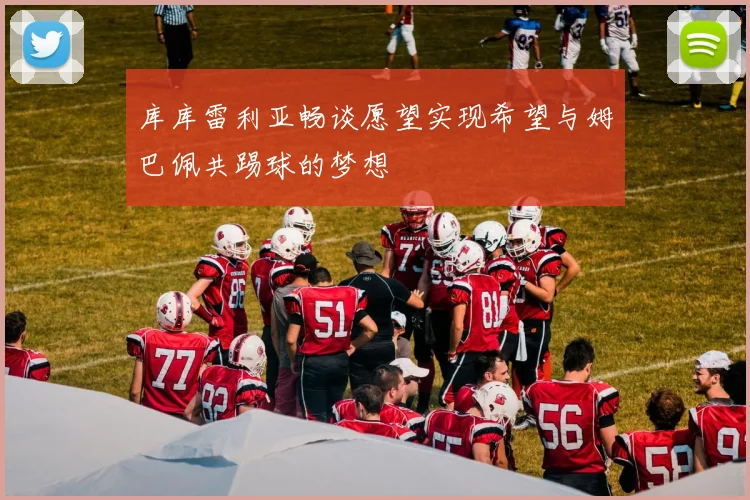 库库雷利亚畅谈愿望实现希望与姆巴佩共踢球的梦想