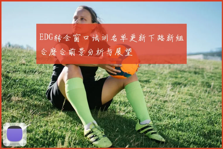 EDG转会窗口试训名单更新下路新组合磨合前景分析与展望
