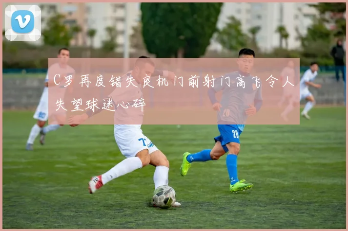 C罗再度错失良机门前射门高飞令人失望球迷心碎