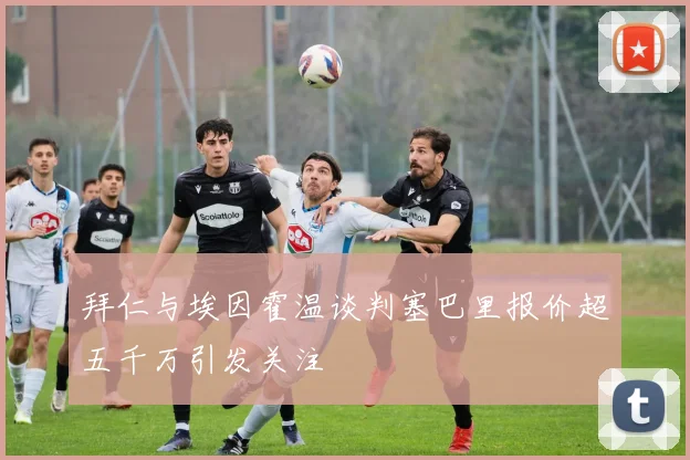 拜仁与埃因霍温谈判塞巴里报价超五千万引发关注
