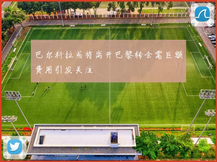 巴尔科拉或将离开巴黎转会需巨额费用引发关注