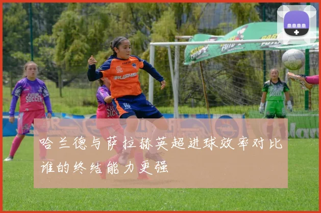 哈兰德与萨拉赫英超进球效率对比谁的终结能力更强