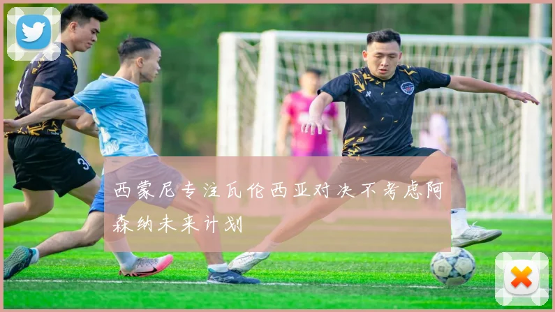 西蒙尼专注瓦伦西亚对决不考虑阿森纳未来计划