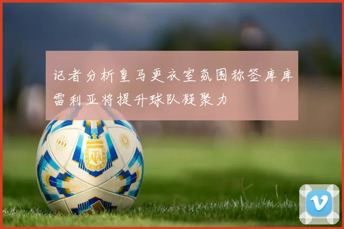 记者分析皇马更衣室氛围称签库库雷利亚将提升球队凝聚力