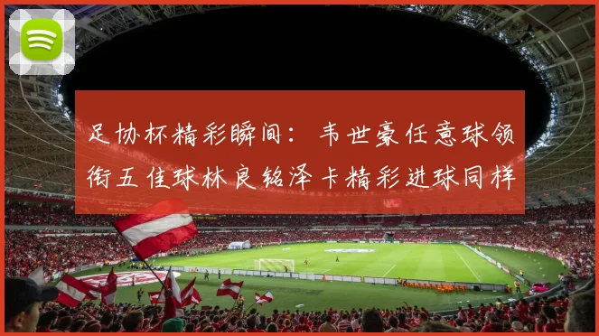 足协杯精彩瞬间：韦世豪任意球领衔五佳球林良铭泽卡精彩进球同样耀眼