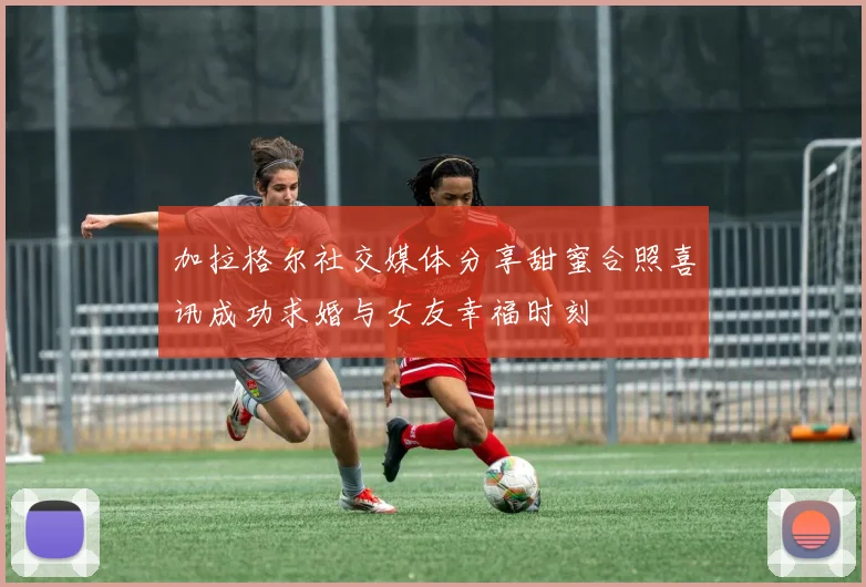 加拉格尔社交媒体分享甜蜜合照喜讯成功求婚与女友幸福时刻