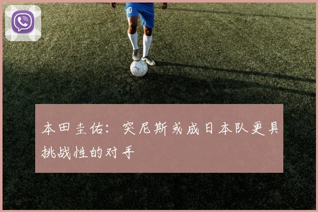 本田圭佑：突尼斯或成日本队更具挑战性的对手