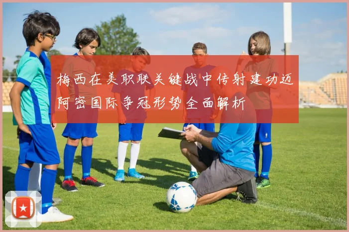 梅西在美职联关键战中传射建功迈阿密国际争冠形势全面解析