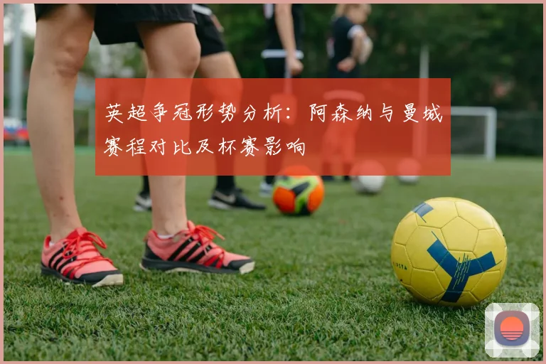英超争冠形势分析：阿森纳与曼城赛程对比及杯赛影响