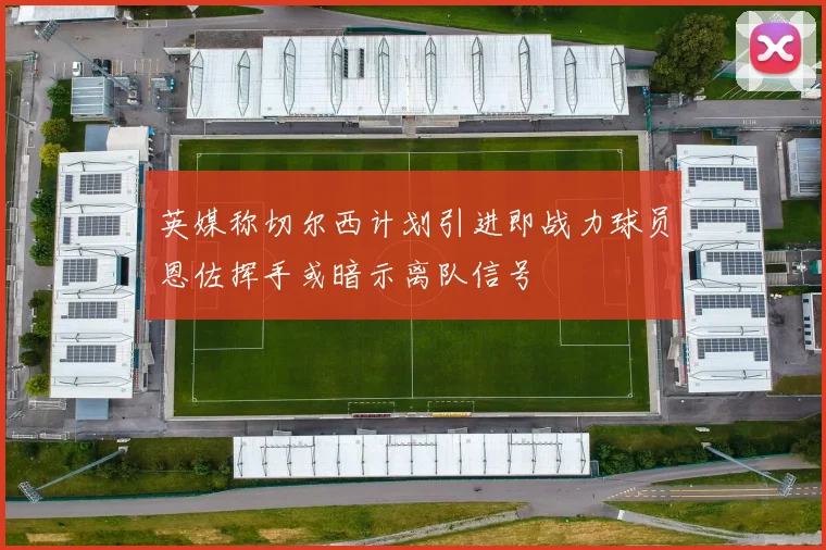 英媒称切尔西计划引进即战力球员恩佐挥手或暗示离队信号